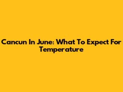 Cancun In June: What To Expect For Temperature