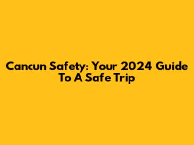 Cancun Safety: Your 2024 Guide To A Safe Trip