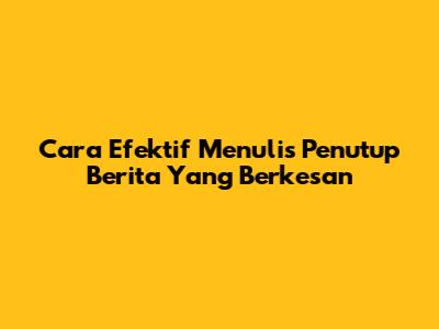 Cara Efektif Menulis Penutup Berita Yang Berkesan