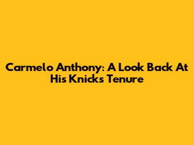 Carmelo Anthony: A Look Back At His Knicks Tenure