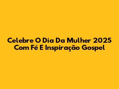 Celebre O Dia Da Mulher 2025 Com Fé E Inspiração Gospel