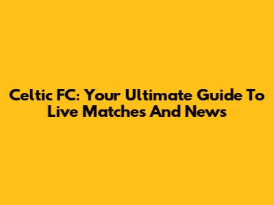 Celtic FC: Your Ultimate Guide To Live Matches And News