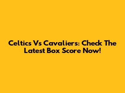 Celtics Vs Cavaliers: Check The Latest Box Score Now!