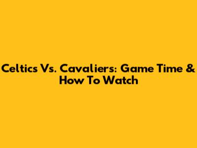 Celtics Vs. Cavaliers: Game Time & How To Watch