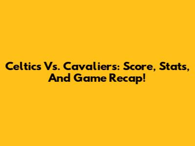 Celtics Vs. Cavaliers: Score, Stats, And Game Recap!