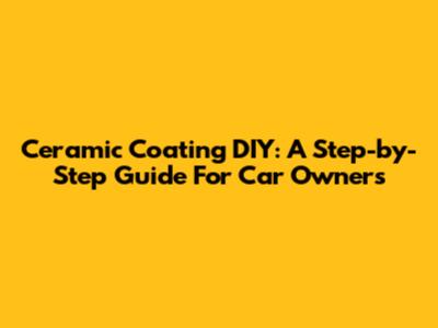 Ceramic Coating DIY: A Step-by-Step Guide For Car Owners