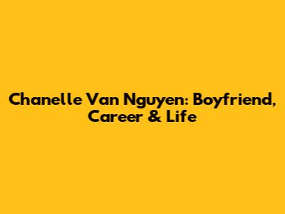 Chanelle Van Nguyen: Boyfriend, Career & Life