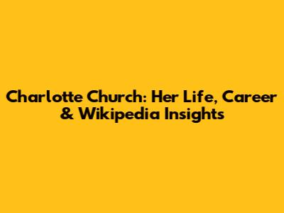 Charlotte Church: Her Life, Career & Wikipedia Insights