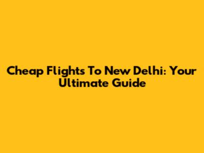 Cheap Flights To New Delhi: Your Ultimate Guide