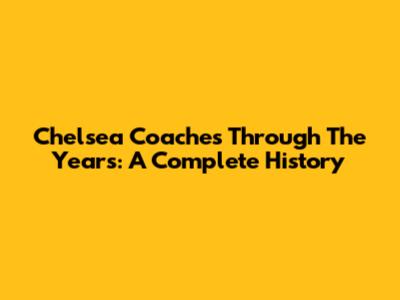 Chelsea Coaches Through The Years: A Complete History