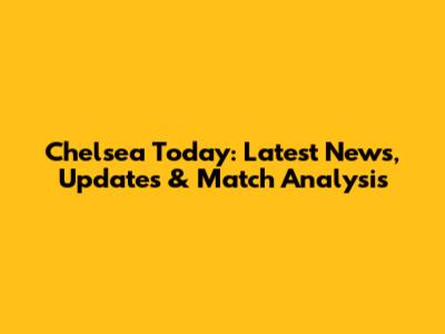 Chelsea Today: Latest News, Updates & Match Analysis