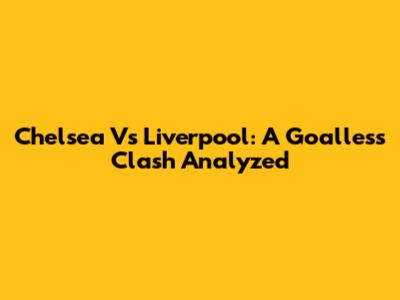 Chelsea Vs Liverpool: A Goalless Clash Analyzed
