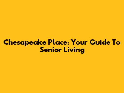 Chesapeake Place: Your Guide To Senior Living