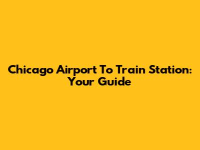 Chicago Airport To Train Station: Your Guide