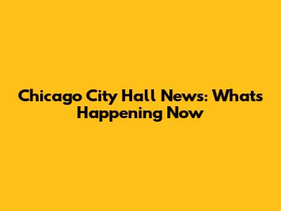 Chicago City Hall News: What's Happening Now