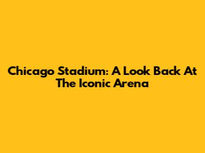 Chicago Stadium: A Look Back At The Iconic Arena