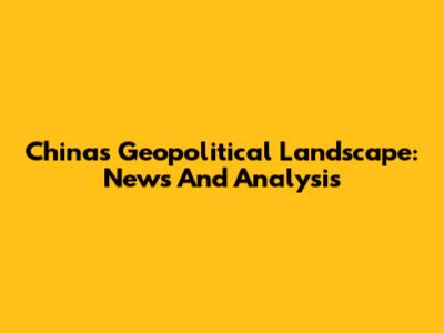 China's Geopolitical Landscape: News And Analysis