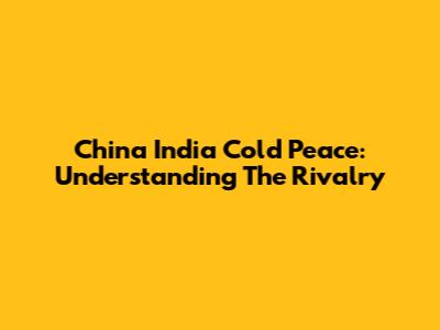 China India Cold Peace: Understanding The Rivalry