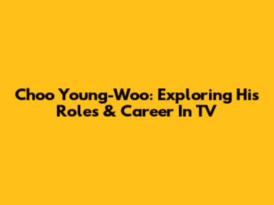 Choo Young-Woo: Exploring His Roles & Career In TV