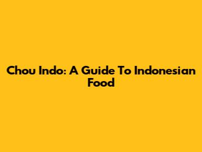 Chou Indo: A Guide To Indonesian Food