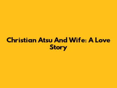 Christian Atsu And Wife: A Love Story