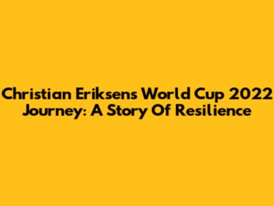 Christian Eriksen's World Cup 2022 Journey: A Story Of Resilience