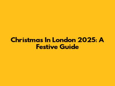 Christmas In London 2025: A Festive Guide