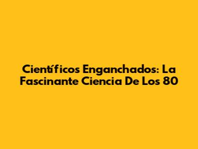 Científicos Enganchados: La Fascinante Ciencia De Los 80