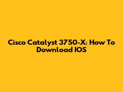 Cisco Catalyst 3750-X: How To Download IOS