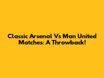 Classic Arsenal Vs Man United Matches: A Throwback!