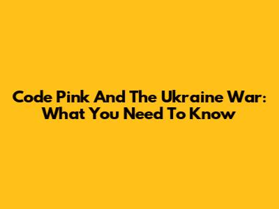 Code Pink And The Ukraine War: What You Need To Know