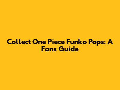 Collect One Piece Funko Pops: A Fan's Guide