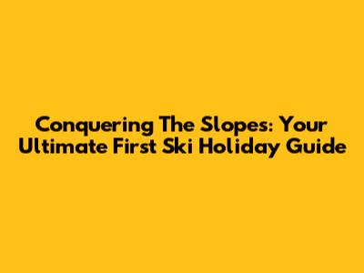 Conquering The Slopes: Your Ultimate First Ski Holiday Guide