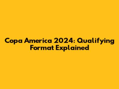 Copa America 2024: Qualifying Format Explained