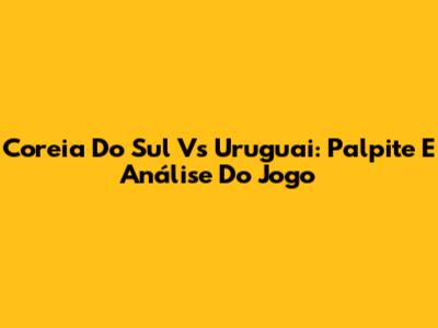 Coreia Do Sul Vs Uruguai: Palpite E Análise Do Jogo