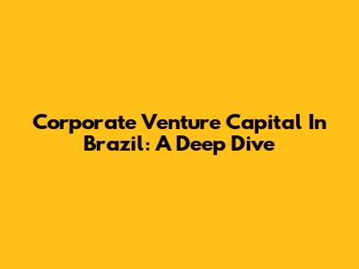 Corporate Venture Capital In Brazil: A Deep Dive