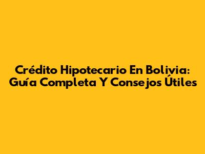 Crédito Hipotecario En Bolivia: Guía Completa Y Consejos Útiles