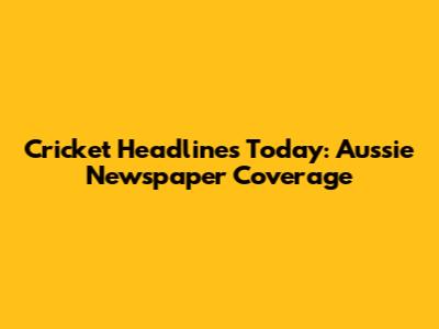 Cricket Headlines Today: Aussie Newspaper Coverage
