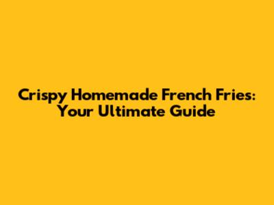 Crispy Homemade French Fries: Your Ultimate Guide