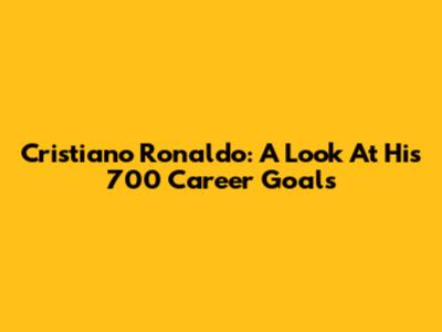 Cristiano Ronaldo: A Look At His 700 Career Goals