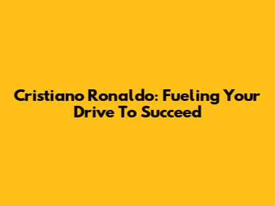Cristiano Ronaldo: Fueling Your Drive To Succeed
