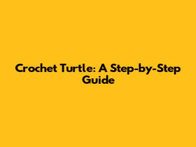 Crochet Turtle: A Step-by-Step Guide