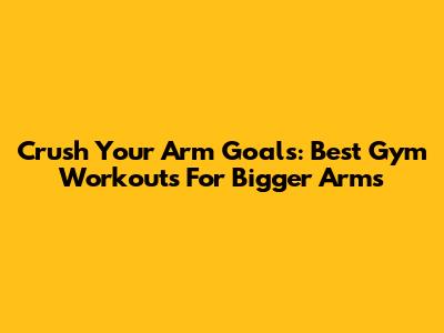 Crush Your Arm Goals: Best Gym Workouts For Bigger Arms