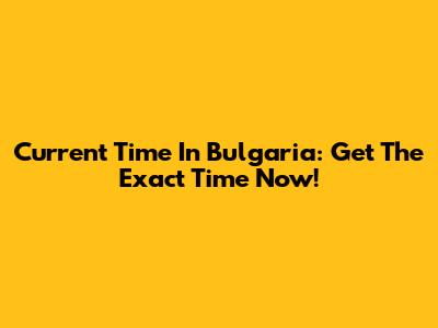 Current Time In Bulgaria: Get The Exact Time Now!