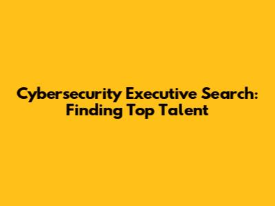 Cybersecurity Executive Search: Finding Top Talent