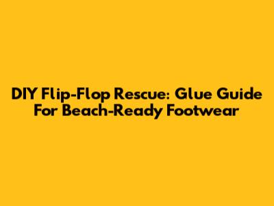 DIY Flip-Flop Rescue: Glue Guide For Beach-Ready Footwear