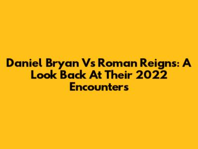 Daniel Bryan Vs Roman Reigns: A Look Back At Their 2022 Encounters