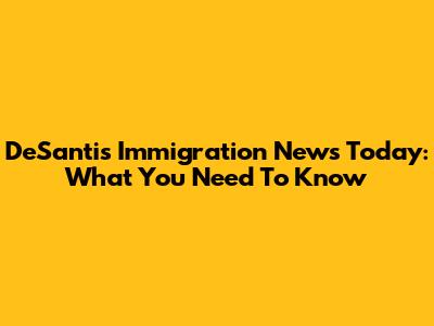 DeSantis Immigration News Today: What You Need To Know
