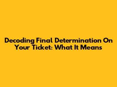 Decoding "Final Determination" On Your Ticket: What It Means