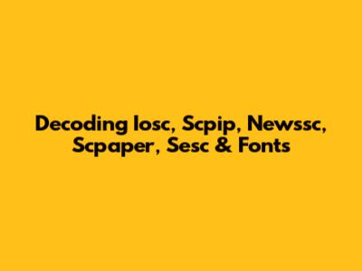 Decoding Iosc, Scpip, Newssc, Scpaper, Sesc & Fonts